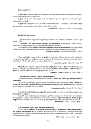 25
− Esperança/Sorrir
Esperança é iniciar a viagem ao universo de si mesmo, para conhecer a origem das emoções, e
refletir sobre a resposta dos seus efeitos.
Esperança é lutar pela conquista da fé dinâmica que se espraia horizontalmente para
materializar a caridade.
Esperança de não criar o vício de dizer de maneira hipócrita – Mea Culpa –, mas de ter sempre
a coragem para não cristalizar como hábito, outros vícios e erros.
Jácome Góes – Jornal da Cidade /Aracaju/Sergipe
− Paciência/Perseverança
A paciência reflete o equilíbrio daquele que mantém a sua confiança em Deus e nas Leis que
regem a vida.
A paciência, por isso mesmo, dulcifica os sentimentos, favorecendo a saúde física e
emocional, ao tempo em que irradia em derredor simpatia e afetividade
A verdadeira paciência é uma atitude dinâmica perante os acontecimentos, não imobilizando
o indivíduo, antes, mantendo-o íntegro no dever, vigilante na ação, dedicado no compromisso.
Joanna de Ângelis – Momentos de Coragem – Cap. 4
Com paciência vencer-te-ás a ti próprio, superando limites, aprimorando aspirações,
corrigindo imperfeições e, candidato que és à conquista da paz, chegarás além das sombras físicas, à
plenitude da vida liberado e ditoso para a tua glória estelar.
Joanna de Ângelis – Oferenda – Pag. 149
O verdadeiro amor é o que se relaciona sempre bem com as demais criaturas, quando,
porém, o indivíduo pacientemente amar-se a si mesmo, podendo compreender as dificuldades, do
ponto de vista do outro, antes que da própria forma de ver.
Joanna de Ângelis - Alegria de Viver – Cap. 10
Tem, portanto, paciência e não te precipites nunca.
Arrepender-te-ás pela decisão arroubada, ansiosa, e nunca por aquela que nasce da reflexão
e da calma.
Se parecer-te impossível suportar em paz os problemas que te angustiam, recorre à oração e
deixa-te acalmar pela blandícia do intercâmbio entre ti, que rogas, e a Divindade que te responde,
asserenando-te e poupando-te à precipitação.
Joanna de Ângelis – Alegria de Viver Cap. 2
Exercitarás, indefinidamente, a paciência de ouvir, de renovar, de desculpar, de aprender,
de auxiliar, de repetir...
E guarda a convicção de que, assim agindo, ajudarás não apenas a ti mesmo e aos que te cercam,
mas ao próprio Senhor, que se não necessita de nossas honrarias, espera de cada um de nós o apoio
da paciência, afim de que nos possa usar, em qualquer problema, como peça importante de solução.
Emmanuel - Alma e Coração – Pag. 31
Precavemo-nos contra a paciência de uso externo.
Paciência real, paciência firme é aquela que sabe sofrer dignamente diante dos outros ou a
sós consigo, na rua ou no lar, carregando o ouro da consideração humana ou a pedra das pequeninas
humilhações da existência, auxiliando para o bem dos outros, em todas as situações, onde e como a Lei
de Deus apontar e quiser.
André Luiz – Sol nas Almas – Cap. 18
 