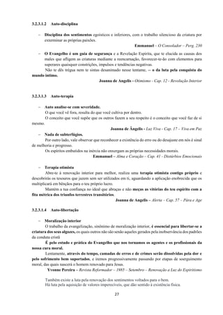27
3.2.3.1.2 Auto-disciplina
− Disciplina dos sentimentos egoísticos e inferiores, com o trabalho silencioso da criatura por
exterminar as próprias paixões.
Emmanuel – O Consolador – Perg. 230
− O Evangelho é um guia de segurança e a Revelação Espirita, que te elucida as causas dos
males que afligem as criaturas mediante a reencarnação, favorecer-te-ão com elementos para
superares quaisquer constrições, impulsos e tendências negativas.
Não te dês trégua nem te sintas desanimado nesse tentame, -- o da luta pela conquista do
mundo íntimo.
Joanna de Angelis - Otimismo - Cap. 12 - Revolução Interior
3.2.3.1.3 Auto-terapia
− Auto analise-se com severidade.
O que você vê fora, resulta do que você cultiva por dentro.
O conceito que você supõe que os outros fazem a seu respeito é o conceito que você faz de si
mesmo.
Joanna de Ângelis - Luz Viva - Cap. 17 – Viva em Paz
− Nada de subterfúgios.
Por outro lado, vale observar que reconhecer a existência do erro ou do desajuste em nós é sinal
de melhoria e progresso.
Os espíritos embutidos na inércia não enxergam as próprias necessidades morais.
Emmanuel – Alma e Coração – Cap. 41 - Distúrbios Emocionais
− Terapia otimista
Abre-te à renovação interior para melhor, realiza uma terapia otimista contigo próprio e
descobrirás os tesouros que jazem sem ser utilizados em ti, aguardando a aplicação enobrecida que os
multiplicará em bênçãos para o teu próprio lucro.
Mantém a tua confiança no ideal que abraças e não meças as vitórias do teu espírito com a
fita métrica dos triunfos terrestres transitórios.
Joanna de Angelis – Alerta – Cap. 57 – Pára e Age
3.2.3.1.4 Auto-libertação
− Moralização interior
O trabalho da evangelização, sinônimo de moralização interior, é essencial para libertar-se a
criatura dos seus algozes, os quais outros não são senão aqueles gerados pela inobservância dos padrões
da conduta cristã
É pelo estudo e prática do Evangelho que nos tornamos os agentes e os profissionais da
nossa cura moral.
Lentamente, através do tempo, camadas de erros e de crimes serão dissolvidas pela dor e
pelo sofrimento bem suportados, e iremos progressivamente passando por etapas de soerguimento
moral, das quais nascerá o homem renovado para Jesus.
Yvonne Pereira – Revista Reformador – 1985 – Setembro – Renovação a Luz do Espiritismo
Também existe a luta pela renovação dos sentimentos voltados para o bem.
Há luta pela aquisição de valores imperecíveis, que dão sentido à existência física.
 