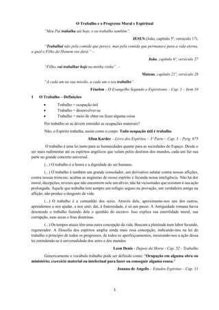 1
O Trabalho e o Progresso Moral e Espiritual
“Meu Pai trabalha até hoje, e eu trabalho também”.
JESUS (João, capítulo 5º, versículo 17).
“Trabalhai não pela comida que perece, mas pela comida que permanece para a vida eterna,
a qual o Filho do Homem vos dará.” –
João, capítulo 6º, versículo 27
“Filho, vai trabalhar hoje na minha vinha”. –
Mateus, capítulo 21º, versículo 28
“A cada um na sua missão, a cada um o seu trabalho”.
Fénelon – O Evangelho Segundo o Espiritismo – Cap. 1 – Item 10
1 O Trabalho – Definições
• Trabalho = ocupação útil
• Trabalho = desenvolver-se
• Trabalho = meio de obter ou fazer alguma coisa
Por trabalho só se devem entender as ocupações materiais?
Não; o Espírito trabalha, assim como o corpo. Toda ocupação útil é trabalho.
Allan Kardec – Livro dos Espíritos – 3º Parte – Cap. 3 – Perg. 675
O trabalho é uma lei tanto para as humanidades quanto para as sociedades do Espaço. Desde o
ser mais rudimentar até os espíritos angélicos que velam pelos destinos dos mundos, cada um faz sua
parte no grande concerto universal.
(...) O trabalho é a honra e a dignidade do ser humano.
(...) O trabalho é também um grande consolador, um derivativo salutar contra nossas aflições,
contra nossas tristezas; acalma as angústias do nosso espírito e fecunda nossa inteligência. Não há dor
moral, decepções, reveses que não encontrem nele um alívio; não há vicissitudes que resistam à sua ação
prolongada. Aquele que trabalha tem sempre um refúgio seguro na provação, um verdadeiro amigo na
aflição; não produz o desgosto da vida.
(...) O trabalho é a comunhão dos seres. Através dele, aproximamo-nos uns dos outros,
aprendemos a nos ajudar, a nos unir; daí, à fraternidade, é só um passo. A Antiguidade romana havia
desonrado o trabalho fazendo dele o quinhão do escravo. Isso explica sua esterilidade moral, sua
corrupção, suas secas e frias doutrinas.
(...) Os tempos atuais têm uma outra concepção da vida. Buscam a plenitude num labor fecundo,
regenerador. A filosofia dos espíritos amplia ainda mais essa concepção, indicando-nos na lei do
trabalho o princípio de todos os progressos, de todos os aperfeiçoamentos, mostrando-nos a ação dessa
lei estendendo-se à universalidade dos seres e dos mundos.
Leon Denis - Depois da Morte - Cap. 52 - Trabalho
Genericamente o vocábulo trabalho pode ser definido como: "Ocupação em alguma obra ou
ministério; exercício material ou intelectual para fazer ou conseguir alguma cousa."
Joanna de Angelis – Estudos Espíritas – Cap. 11
 