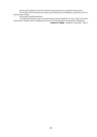 28
Há luta pela superação de paixões primitivas que pertencem às experiências do passado.
Há luta pelo aformoseamento do caráter, pela iluminação da inteligência e glória das ações no
processo da evolução.
Há luta pelo autodescobrimento.
À medida que despertes para a auto-iluminação, procura identificar-te com o fluxo divino das
ideias-ações, lutando contra as tendências inferiores e transformando-as em aspirações libertadoras.
Joanna de Angelis – Desperte e seja Feliz – Cap. 8
 