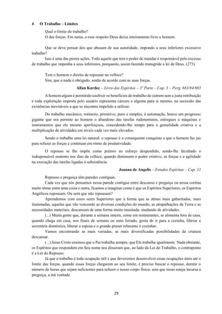 29
4 O Trabalho – Limites
Qual o limite do trabalho?
O das forças. Em suma, a esse respeito Deus deixa inteiramente livre o homem.
Que se deve pensar dos que abusam de sua autoridade, impondo a seus inferiores excessivo
trabalho?
Isso é uma das piores ações. Todo aquele que tem o poder de mandar é responsável pelo excesso
de trabalho que imponha a seus inferiores, porquanto, assim fazendo transgride a lei de Deus. (273)
Tem o homem o direito de repousar na velhice?
Sim, que a nada é obrigado, senão de acordo com as suas forças.
Allan Kardec – Livro dos Espíritos – 3º Parte – Cap. 3 – Perg. 683/84/685
A homem algum é permitido usufruir os benefícios do trabalho de outrem sem a justa retribuição
e toda exploração imposta pelo usuário representa cárcere e algema para si mesmo, na sucessão das
existências inevitáveis a que se encontra impelido a utilizar.
Do trabalho mecânico, rotineiro, primitivo, puro e simples, à automação, houve um progresso
gigante que ora permite ao homem o abandono das tarefas rudimentares, entregues a máquinas e
instrumentos que ele mesmo aperfeiçoou, concedendo-lhe tempo para a genialidade criativa e a
multiplicação de atividades em níveis cada vez mais elevados.
Sendo o trabalho uma lei natural, o repouso é a consequente conquista a que o homem faz jus
para refazer as forças e continuar em ritmo de produtividade.
O repouso se lhe impõe como prémio ao esforço despendido, sendo-lhe facultado o
indispensável sustento nos dias da velhice, quando diminuem o poder criativo, as forças e a agilidade
na execução das tarefas ligadas à subsistência.
Joanna de Angelis – Estudos Espíritas – Cap. 11
Repouso e preguiça têm paredes contíguas.
Cada vez que nós pensamos nessa parede contígua entre descanso e preguiça ou nessa cortina
muito tênue entre uma coisa e outra, ficamos a imaginar como é que os Espíritos Superiores, os Espíritos
Angélicos repousam. Ou será que não repousam?
Aprendemos com esses seres Superiores que a forma que as almas mais gabaritadas, mais
iluminadas, aquelas que vão vencendo as diversas condições do mundo, as atrapalhações da Terra e as
necessidades materiais, descansam de uma forma muito inusitada: mudando de atividades.
(...) Muita gente que, durante a semana inteira, come em restaurantes, se alimenta fora de casa,
quando chega em casa, nos finais de semana ou num feriado, gosta de ir para a cozinha, liberar a
secretária doméstica, liberar a esposa e o grande prazer relaxante é cozinhar.
Vamos encontrando as mais variadas, as mais diversificadas possibilidades da criatura
descansar.
(...) Jesus Cristo ensinou que o Pai trabalha sempre, que Ele trabalha igualmente. Nada obstante,
os Espíritos que respondem em Seu nome nos disseram que, ao lado da Lei do Trabalho, o contraponto
é a Lei do Repouso.
Já que o trabalho é toda ocupação útil e que deveremos desenvolver essas ocupações úteis até o
limite das forças, quando essas forças chegarem ao seu limite, é preciso buscar o repouso, dormir o
número de horas que sejam suficientes para refazer o nosso corpo físico, sem que nisso esteja incursa a
preguiça, a má vontade.
 
