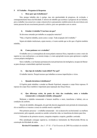 31
5 O Trabalho – Perguntas & Respostas
i. Deus quer que trabalhemos?
Sim, porque trabalho não é castigo, mas sim oportunidade de progresso, de evolução, e
consequentemente busca da felicidade. É através do trabalho que acontece o progresso do ser humano,
pois o trabalho visa conservar o corpo e desenvolver o pensamento; também através da convivência com
outras pessoas há um crescimento pessoal e coletivo, pois uns aprendem com os outros
ii. Estudar é trabalho? Com base em que?
Só devemos entender por trabalho as ocupações materiais?
“Não; o Espírito trabalha, assim como o corpo. Toda ocupação útil é trabalho.”
Sejam atividades intelectuais, sejam morais, e é neste sentido que se diz que o Espírito também
trabalha...
iii. Como podemos ver o trabalho?
O trabalho em si, é consequência da nossa própria natureza física, impondo-se como o meio de
superar-se e nos realizarmos e, ao mesmo tempo, é o mais apropriado recurso para aprimorar e ampliar
a nossa própria inteligência.
Sem o trabalho, o ser humano permaneceria num primarismo da inteligência, incapaz de liberar-
se para alcançar a maturidade espiritual necessária.
iv. Que tipo de trabalho é mais difícil? Por quê?
O trabalho interior. Porquê teremos que trabalhar as nossas imperfeições e vícios.
v. Quando dormimos trabalhamos?
O Espírito pode trabalhar e estudar no Mundo Espiritual, enquanto o corpo físico repousa. O
repouso do corpo físico também é importante para reparação das forças físicas.
vi. Que diferença existe, do ponto de vista dos resultados, entre o trabalho
remunerado e o chamado trabalho–abnegação?
Mediante o trabalho remunerado o homem modifica o meio, transforma o habitat, cria as
condições de conforto.
Através do trabalho–abnegação, do qual não decorre pagamento nem permuta de remuneração,
ele se modifica a si mesmo e cresce no sentido moral e espiritual.
Pelo primeiro processo – o trabalho remunerado – ele se desenvolve na horizontal e se melhora
exteriormente; pelo segundo, ascende no sentido vertical da vida e se transforma de dentro para fora.
Utilizando-se do primeiro recurso, conquista simpatia e respeito, gratidão e amizade.
Pela autodoação consegue superar-se, revelando-se instrumento da Misericórdia Divina na
construção da felicidade de todos.
Revista O Consolador - Ano 1 - N° 43 - 17 de Fevereiro de 2008 Necessidade do trabalho
 