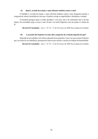 32
vii. Qual é, ao lado da oração, o mais eficiente antídoto contra o mal?
O trabalho é, ao lado da oração, o mais eficiente antídoto contra o mal, porquanto permite a
conquista de valores incalculáveis com que o Espírito corrige as imperfeições e disciplina a vontade.
O momento perigoso para o cristão decidido é o do ócio, não o do sofrimento nem o da luta
áspera. Na ociosidade surge e cresce o mal. Na dor e na tarefa fulguram a luz da oração e a chama da
fé.
Revista O Consolador - Ano 1 - N° 43 - 17 de Fevereiro de 2008 Necessidade do trabalho
viii. A ascensão dos Espíritos às mais altas categorias da evolução depende de quê?
Depende de seu trabalho e do esforço aplicado nesse propósito. É por isso que existem Espíritos
que, em razão de sua indolência, permanecem inativos por séculos e séculos no lodaçal da Humanidade.
Revista O Consolador - Ano 1 - N° 43 - 17 de Fevereiro de 2008 Necessidade do trabalho
 