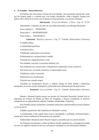 33
6 O Trabalho – Síntese/Diretrizes
Os Espíritos não vêm isentar o homem da lei do trabalho: vêm unicamente mostrar-lhe a meta
que lhe cumpre atingir e o caminho que a ela conduz, dizendo-lhe: Anda e chegarás. Toparás com
pedras; olha e afasta-as tu mesmo; nós te daremos a força necessária, se a quiseres empregar.
Allan Kardec – O Livro dos Médiuns – 2º Parte – Cap. 26 – No
291
Allan Kardec, o Apóstolo, foi claro em suas linhas primordiais, na edificação Doutrinária.
Nosso esquema é — TRABALHO.
Nosso lema é — SOLIDARIEDADE.
Nossa senha é — TOLERÂNCIA.
Emmanuel – Mentores e Seareiros – Cap. 12 – Trabalho, Solidariedade e Tolerância
O trabalho edifica.
A solidariedade aperfeiçoa.
A tolerância eleva.
Trabalhando, melhoramos a nós mesmos.
Solidarizando-nos, enriqueceremos o mundo.
Tolerando-nos, engrandeceremos a vida.
Para trabalhar, com êxito, é necessário obedecer à lei.
Para solidarizar-nos, com proveito, é indispensável compreender o bem e cultivá-lo.
Para tolerar-nos, em sentido construtivo, é imprescindível amar.
Trabalhemos, então, construindo.
Solidarizemo-nos, beneficiando.
Toleremo-nos, amando sempre.
Vinculada aos fundamentos divinos, a sublime trilogia de Allan Kardec é plataforma
permanente, em nossos círculos doutrinários, constituindo lema substancial que não pode morrer.
Emmanuel – Luz no Caminho – Cap. 19 – Trabalho, Solidariedade e Tolerância
Quando a Doutrina Espírita assume sua posição de Consolador Prometido, fazendo luzir as
esperanças do Coração do Mundo na Pátria do Evangelho, é forçoso recordarmos os alicerces
indispensáveis ao empreendimento sublime: Trabalho, Solidariedade, Tolerância!
Sem Trabalho, jamais encetaremos o jornadear senda acima, oportunizando aos nossos espíritos
os favores da luz.
Trabalho é garantia de vida! Capitaliza-nos libertação e ventura.
A Solidariedade é bem aquela força coesiva, desculpando e acolhendo, confraternizando e
unindo pelo vínculo insubstituível da harmonia e da concórdia.
Solidariedade é bênção do amor! Dissolve mágoas e consolida a paz no carreiro terrestre.
Na Tolerância encontramos o reflexo do Mestre Amado, repetindo-nos a mensagem do perdão
em meio aos suplícios inenarráveis da cruz, sem queixas intempestivas nem lamentações indébitas.
 