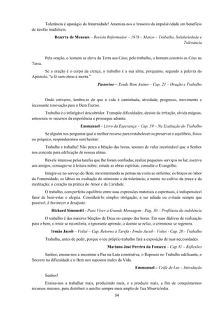 34
Tolerância é apanágio da fraternidade! Ameniza-nos o braseiro da impulsividade em benefício
de tarefas inadiáveis.
Bezerra de Meneses – Revista Reformador – 1978 – Março – Trabalho, Solidariedade e
Tolerância
Pela oração, o homem se eleva da Terra aos Céus; pelo trabalho, o homem constrói os Céus na
Terra.
Se a oração é o corpo da crença, o trabalho é a sua alma, porquanto, segundo a palavra do
Apóstolo, “a fé sem obras é morta.”
Pastorino – Tende Bom Animo – Cap. 21 – Oração e Trabalho
Onde estiveres, lembra-te de que a vida é caminhada, atividade, progresso, movimento e
incessante renovação para o Bem Eterno.
Trabalho é o infatigável descobridor. Transpõe dificuldades, desiste da irritação, olvida mágoas,
entesoura os recursos da experiência e prossegue adiante.
Emmanuel – Livro da Esperança – Cap. 59 – Na Exaltação do Trabalho
Se alguém nos perguntar qual o melhor recurso para restabelecer ou preservar o equilíbrio, físico
ou psíquico, responderemos sem hesitar:
Trabalhe e trabalhe! Não perca a bênção das horas, tesouro de valor inestimável que o Senhor
nos concede para edificação de nossas almas.
Revele interesse pelas tarefas que lhe foram confiadas; realize pequenos serviços no lar; escreva
aos amigos; consagre-se à leitura nobre; estude as obras espíritas; consulte o Evangelho.
Integre-se no serviço do Bem, movimentando as pernas na visita ao enfermo; os braços no labor
da Fraternidade; os lábios na exaltação do otimismo e da tolerância; a mente no cultivo da prece e da
meditação; o coração na prática do Amor e da Caridade.
O trabalho, com perfeito equilíbrio entre suas expressões materiais e espirituais, é indispensável
fator de bem-estar e alegria. Considerá-lo simples obrigação, a ser adiada ou evitada sempre que
possível, é favorecer o desajuste.
Richard Simonetti - Para Viver a Grande Mensagem - Pag. 30 – Profilaxia da indolência
O trabalho é das maiores bênçãos de Deus no campo das horas. Em suas dádivas de realização
para o bem, o triste se reconforta, o ignorante aprende, o doente se refaz, o criminoso se regenera.
Irmão Jacob – Voltei – Cap. Retorno à Tarefa - Irmão Jacob - Voltei - Cap. 20 - Trabalho
Trabalha, antes de pedir, porque o teu próprio trabalho fará a exposição de tuas necessidades.
Mariano José Pereira da Fonseca – Cap.31 – Reflexões
Senhor, ensina-nos a encontrar a Paz na Luta construtiva, o Repouso no Trabalho edificante, o
Socorro na dificuldade e o Bem nos supostos males da Vida.
Emmanuel – Ceifa de Luz – Introdução
Senhor!
Ensina-nos a trabalhar mais, produzindo mais, e a produzir mais, a fim de conquistarmos
recursos maiores, para distribuir o auxílio sempre mais amplo de Tua Misericórdia.
 