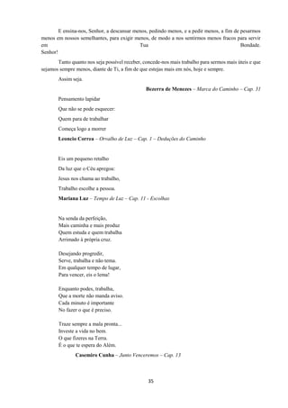 35
E ensina-nos, Senhor, a descansar menos, pedindo menos, e a pedir menos, a fim de pesarmos
menos em nossos semelhantes, para exigir menos, de modo a nos sentirmos menos fracos para servir
em Tua Bondade.
Senhor!
Tanto quanto nos seja possível receber, concede-nos mais trabalho para sermos mais úteis e que
sejamos sempre menos, diante de Ti, a fim de que estejas mais em nós, hoje e sempre.
Assim seja.
Bezerra de Menezes – Marca do Caminho – Cap. 31
Pensamento lapidar
Que não se pode esquecer:
Quem para de trabalhar
Começa logo a morrer
Leoncio Correa – Orvalho de Luz – Cap. 1 – Deduções do Caminho
Eis um pequeno retalho
Da luz que o Céu apregoa:
Jesus nos chama ao trabalho,
Trabalho escolhe a pessoa.
Mariana Luz – Tempo de Luz – Cap. 11 - Escolhas
Na senda da perfeição,
Mais caminha e mais produz
Quem estuda e quem trabalha
Arrimado à própria cruz.
Desejando progredir,
Serve, trabalha e não tema.
Em qualquer tempo de lugar,
Para vencer, eis o lema!
Enquanto podes, trabalha,
Que a morte não manda aviso.
Cada minuto é importante
No fazer o que é preciso.
Traze sempre a mala pronta...
Investe a vida no bem.
O que fizeres na Terra.
É o que te espera do Além.
Casemiro Cunha – Junto Venceremos – Cap. 13
 