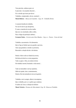 36
Tens para dar, conheces para ver
E para dar e ver já podes discernir…
Eis a missão que trazes por dever:
Trabalhar, compreender, elevar, construir!…
Maria Dolores – Marcas do Caminho – Cap. 34 – Trabalho Divino
A canseira bendita do trabalho,
No suor do dever que desoprime,
É como o martelar de excelso malho
Que nos vai cinzelando, talho a talho,
Para o fulgor da perfeição sublime...
Carmem Cinira – Correio entre Dois Mundos – Cap. xx – Poesia – Votos de Irmã
Trabalha e encontrarás o fio diamantino
Que te liga ao Senhor que nos guarda e governa,
Ante cuja grandeza o mundo se prosterna,
Buscando a solução da dor e do destino.
Desde o fulcro solar ao fundo da caverna,
Da beleza do herói ao verme pequenino,
Tudo se agita e vibra, em cântico divino
Do trabalho imortal, brunindo a vida eterna!...
Tudo na imensidão é serviço opulento,
Júbilo de ajudar, luta e contentamento,
Desde a flor da montanha às trevas do granito.
Trabalha e serve sempre, alheio à recompensa,
Que o trabalho, por si, é a glória que condensa
O salário da Terra e a bênção do Infinito
Mucio Teixeira - Parnaso de Além-túmulo- Cap. 48 - Honra ao Trabalho
 