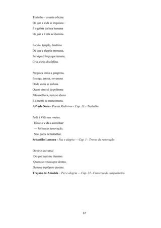 37
Trabalho – a santa oficina
De que a vida se engalana –
É a glória da luta humana
De que a Terra se ilumina.
Escola, templo, doutrina
De que a alegria promana,
Serviço é força que irmana,
Cria, eleva disciplina.
Preguiça imita a gangrena,
Estraga, arrasa, envenena
Onde vazia se enfuna.
Quem vive só de poltrona
Não melhora, nem se abona
E à morte se mancomuna.
Alfredo Nora - Poetas Redivivos - Cap. 11 – Trabalho
Pedi à Vida um roteiro,
Disse a Vida a caminhar:
— Se buscas renovação,
Não pares de trabalhar.
Sebastião Lasneau - Paz e alegria — Cap. 1 - Trovas da renovação
Diretriz universal
De que hoje me ilumino:
Quem se renova por dentro,
Renova o próprio destino.
Trajano de Almeida – Paz e alegria — Cap. 22 - Conversa de companheiro
 