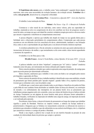 2
O Espiritismo não encara, pois, o trabalho como "uma condenação", segundo dizem alguns
marxistas, mas como uma necessidade da evolução humana e da evolução terrena. Trabalhar não é
sofrer, mas progredir, desenvolver-se, conquistar a felicidade.
Herculano Pires – Comentários a Questão 685ª – Livro dos Espíritos
O trabalho é uma instituição de Deus.
Meimei - Pai Nosso - Cap. 35 - A Benção do Trabalho
Constata-se o valor moral de um indivíduo, entre outros valores, pela sua capacidade de
trabalhar, mantendo-se ativo no cumprimento do dever de contribuir em favor do progresso social e
moral de todos, ao tempo em que a atividade lhe constitui verdadeira terapia preventiva a diversos males
que atacam o organismo e interferem no comportamento emocional.
A pessoa diligente e operosa que trabalha não dispõe de tempo na sua agenda diária para a
futilidade nem a observação perturbadora do comportamento alheio. Compreende que cada pessoa
encontra-se em um diferente nível de consciência do dever, administrando, mediante a sua formação
ética, todos os atos e oportunidades de que dispõe para o seu desenvolvimento intelecto-espiritual.
A existência planetária tem o fim de estimular as sementes do amor que jazem adormecidas no
inconsciente do homem e da mulher, o que normalmente se diz como sendo o deus interno aguardando
o momento de expandir-se.
O trabalho é Lei de Deus para a vida.
Divaldo Franco - Jornal A Tarde/Bahia, coluna Opinião, 02 de maio 2019 – A Lei do
Trabalho
A palavra trabalho vem do latim “tripalium”, composta por “tri” (três) e “palum” (madeira)
traduzida como três paus, um instrumento de tortura utilizado pelo império romano.
Deste conceito podemos entender que a palavra apresenta uma carga de punição, de castigo para
quem necessita passar por determinado sofrimento.
Deste conceito, analisamos que o trabalho é visto como um fardo a ser carregado pelos menos
privilegiados e agraciados de Deus.
Neste contexto de punição divina o trabalho também é identificado como uma maldição, oriunda
do pensamento que fomos punidos pelo “pecado original”, quando Adão e Eva, expulsos do paraíso,
tiveram que se alimentar com o suor do próprio corpo.
A reflexão que o casal estava aproveitando todos os privilégios e benefícios do jardim do Éden
e pela falha de suas condutas foram destinados ao trabalho árduo na busca do alimento, na construção
de moradia e no enfrentamento das intempéries de um planeta hostil, leva ao pensamento que
trabalhamos porque pagamos pelo erro cometido, como nos relatos da história do povo hebreu retirado
do Antigo Testamento ou nas páginas de nossa história onde povos africanos foram submetidos a
trabalhos forçados, verificamos na imposição do trabalho uma carga de castigo, de imposição da tarefa
a ser realizada pela opressão.
Percebemos, desta forma, o desenvolvimento do pensamento ao longo dos tempos que trabalhar
significa a perda da liberdade. Patrícios no império romano, a nobreza da Europa medieval e
posteriormente a burguesia que se fortalece no renascimento comercial, se utilizavam de escravos e
proletários que entendem o trabalho a que são submetidos na sua essência morfológica, isto é, o tripalium
que caracteriza a tortura e o castigo de perder a liberdade.
Desde a sua origem, a palavra traz a noção de ser um martírio baseado na posição de uma
condição de inferioridade diante do próximo que sempre o oprimirá.
(...)
 