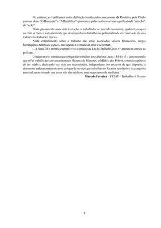 3
No entanto, ao verificamos outra definição trazida pelos precursores da Doutrina, pois Platão
em suas obras “O Banquete” e “A República” apresenta a palavra póiesis como significado de “criação”,
de “ação”.
Neste pensamento associado à criação, o trabalhador se entende construtor, produtor, no qual
ao criar se recria a cada momento que desempenha no trabalho sua potencialidade de construção de seus
valores intelectuais e morais.
Neste entendimento sobre o trabalho não estão associados valores financeiros, cargos
hierárquicos, tempo ou espaço, mas apenas a vontade de criar e se recriar.
(...) Jesus foi o próprio exemplo vivo e prático da Lei do Trabalho, pois viveu para o serviço ao
próximo.
Condenou a lei mosaica que obriga não trabalhar aos sábados (Lucas 13:14 e 15), demonstrando
que o Pai trabalha (cria) constantemente. Bezerra de Menezes, o Médico dos Pobres, entendia a póiesis
de ser médico, dedicando sua vida aos necessitados, independente dos recursos de que dispunha, e
demonstra o desapontamento com colegas de serviço que trabalhavam focados no objetivo da conquista
material, mencionando que esses não são médicos, mas negociantes de medicina.
Marcelo Ferreira – FEESP – Trabalhar é Preciso
 