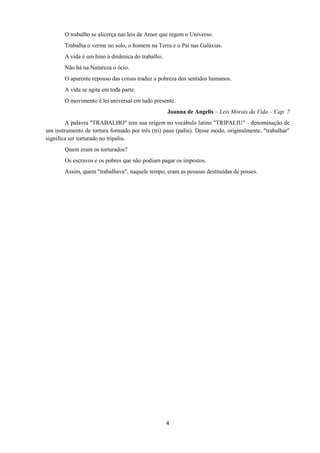 4
O trabalho se alicerça nas leis de Amor que regem o Universo.
Trabalha o verme no solo, o homem na Terra e o Pai nas Galáxias.
A vida é um hino à dinâmica do trabalho.
Não há na Natureza o ócio.
O aparente repouso das coisas traduz a pobreza dos sentidos humanos.
A vida se agita em toda parte.
O movimento é lei universal em tudo presente.
Joanna de Angelis – Leis Morais da Vida – Cap. 7
A palavra "TRABALHO" tem sua origem no vocábulo latino "TRIPALIU" - denominação de
um instrumento de tortura formado por três (tri) paus (paliu). Desse modo, originalmente, "trabalhar"
significa ser torturado no tripaliu.
Quem eram os torturados?
Os escravos e os pobres que não podiam pagar os impostos.
Assim, quem "trabalhava", naquele tempo, eram as pessoas destituídas de posses.
 