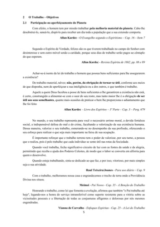 5
2 O Trabalho – Objetivos
2.1 Participação no aperfeiçoamento do Planeta
Com efeito, o homem tem por missão trabalhar pela melhoria material do planeta. Cabe-lhe
desobstrui-lo, saneá-lo, dispô-lo para receber um dia toda a população que a sua extensão comporta.
Allan Kardec - O Evangelho segundo o Espiritismo – Cap. 16 – Item 7
Segundo o Espírito de Verdade, felizes são os que tiverem trabalhado no campo do Senhor com
desinteresse e sem outro móvel senão a caridade, porque seus dias de trabalho serão pagos ao cêntuplo
do que esperam.
Allan Kardec - Revista Espírita de 1862, pp. 88 e 89
Achar-se-á isento da lei do trabalho o homem que possua bens suficientes para lhe assegurarem
a existência?
Do trabalho material, talvez; não, porém, da obrigação de tornar-se útil, conforme aos meios
de que disponha, nem de aperfeiçoar a sua inteligência ou a dos outros, o que também é trabalho.
Aquele a quem Deus facultou a posse de bens suficientes a lhe garantirem a existência não está,
é certo, constrangido a alimentar-se com o suor do seu rosto, mas tanto maior lhe é a obrigação de ser
útil aos seus semelhantes, quanto mais ocasiões de praticar o bem lhe proporciona o adiantamento que
lhe foi feito
Allan Kardec – Livro dos Espíritos – 3º Parte – Cap. 3 – Perg. 679
No mundo, o seu trabalho representa para você o necessário arrimo moral, a devida fortaleza
social, a indispensável defesa do mal e do crime, facultando a valorização da sua existência humana.
Dessa maneira, valorize o seu trabalho, esmerando-se no desempenho da sua profissão, oferecendo o
seu esforço para realizar o que seja mais importante na faixa de sua ocupação.
É importante reforçar que o trabalho terreno tem o poder de valorizar, por seu turno, a pessoa
que o realiza, pois é pelo trabalho que cada indivíduo se sente útil nas rotas da Sociedade.
Quando você trabalha, fecha significativo circuito de luz com as fontes da saúde e da alegria,
permitindo que receba a ajuda dos Poderes Celestes, de modo que o labor se converta em alforria para
quem o desenvolve.
Quando esteja trabalhando, sinta-se dedicado ao que faz, e por isso, vitorioso, por mais simples
seja a sua atividade.
Raul Teixeira/Joanes - Para uso diário – Cap. 9
Com o trabalho, melhoramos nossa casa e engrandecemos o trecho de terra onde a Providência
Divina nos situou.
Meimei - Pai Nosso - Cap. 35 - A Benção do Trabalho
Honrando o trabalho, como lei que fomenta a evolução, afirmou que também "o Pai trabalha até
hoje", legando-nos a honra do serviço intransferível como suporte resistente para a vitória sobre as
vicissitudes pessoais e a libertação de todas as conjunturas afligentes e dolorosas por nós mesmos
engendradas.
Vianna de Carvalho - Enfoques Espiritas - Cap. 25 - A Lei do Trabalho
 