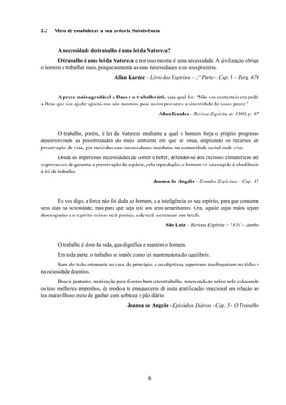 6
2.2 Meio de estabelecer a sua própria Subsistência
A necessidade do trabalho é uma lei da Natureza?
O trabalho é uma lei da Natureza e por isso mesmo é uma necessidade. A civilização obriga
o homem a trabalhar mais, porque aumenta as suas necessidades e os seus prazeres.
Allan Kardec – Livro dos Espíritos – 3º Parte – Cap. 3 – Perg. 674
A prece mais agradável a Deus é o trabalho útil, seja qual for. “Não vos contenteis em pedir
a Deus que vos ajude: ajudai-vos vós mesmos, pois assim provareis a sinceridade de vossa prece.”
Allan Kardec - Revista Espírita de 1860, p. 67
O trabalho, porém, é lei da Natureza mediante a qual o homem forja o próprio progresso
desenvolvendo as possibilidades do meio ambiente em que se situa, ampliando os recursos de
preservação da vida, por meio das suas necessidades imediatas na comunidade social onde vive.
Desde as imperiosas necessidades de comer e beber, defender-se dos excessos climatéricos até
os processos de garantia e preservação da espécie, pela reprodução, o homem vê-se coagido à obediência
à lei do trabalho.
Joanna de Angelis – Estudos Espíritas – Cap. 11
Eu vos digo, a força não foi dada ao homem, e a inteligência ao seu espírito, para que consuma
seus dias na ociosidade, mas para que seja útil aos seus semelhantes. Ora, aquele cujas mãos sejam
desocupadas e o espírito ocioso será punido, e deverá recomeçar sua tarefa.
São Luiz – Revista Espírita – 1858 – Junho
O trabalho é dom da vida, que dignifica e mantém o homem.
Em toda parte, o trabalho se impõe como lei mantenedora do equilíbrio.
Sem ele tudo retornaria ao caos do princípio, e os objetivos superiores naufragariam no tédio e
na ociosidade doentios.
Busca, portanto, motivação para fazeres bem o teu trabalho, renovando-te nele e nele colocando
os teus melhores empenhos, de modo a te enriqueceres de justa gratificação emocional em relação ao
teu maravilhoso meio de ganhar com nobreza o pão diário.
Joanna de Angelis - Episódios Diários - Cap. 5 - O Trabalho
 