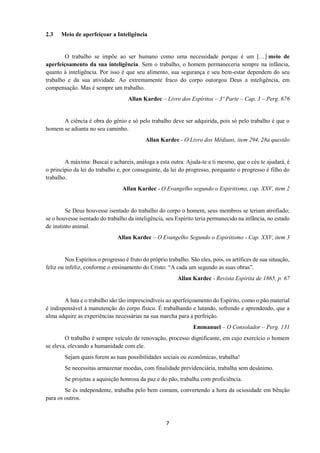 7
2.3 Meio de aperfeiçoar a Inteligência
O trabalho se impõe ao ser humano como uma necessidade porque é um […] meio de
aperfeiçoamento da sua inteligência. Sem o trabalho, o homem permaneceria sempre na infância,
quanto à inteligência. Por isso é que seu alimento, sua segurança e seu bem-estar dependem do seu
trabalho e da sua atividade. Ao extremamente fraco do corpo outorgou Deus a inteligência, em
compensação. Mas é sempre um trabalho.
Allan Kardec – Livro dos Espíritos – 3º Parte – Cap. 3 – Perg. 676
A ciência é obra do gênio e só pelo trabalho deve ser adquirida, pois só pelo trabalho é que o
homem se adianta no seu caminho.
Allan Kardec - O Livro dos Médiuns, item 294, 28a questão
A máxima: Buscai e achareis, análoga a esta outra: Ajuda-te a ti mesmo, que o céu te ajudará, é
o princípio da lei do trabalho e, por conseguinte, da lei do progresso, porquanto o progresso é filho do
trabalho.
Allan Kardec - O Evangelho segundo o Espiritismo, cap. XXV, item 2
Se Deus houvesse isentado do trabalho do corpo o homem, seus membros se teriam atrofiado;
se o houvesse isentado do trabalho da inteligência, seu Espírito teria permanecido na infância, no estado
de instinto animal.
Allan Kardec – O Evangelho Segundo o Espiritismo - Cap. XXV, item 3
Nos Espíritos o progresso é fruto do próprio trabalho. São eles, pois, os artífices de sua situação,
feliz ou infeliz, conforme o ensinamento do Cristo: “A cada um segundo as suas obras”.
Allan Kardec - Revista Espírita de 1865, p. 67
A luta e o trabalho são tão imprescindíveis ao aperfeiçoamento do Espírito, como o pão material
é indispensável à manutenção do corpo físico. É trabalhando e lutando, sofrendo e aprendendo, que a
alma adquire as experiências necessárias na sua marcha para a perfeição.
Emmanuel – O Consolador – Perg. 131
O trabalho é sempre veículo de renovação, processo dignificante, em cujo exercício o homem
se eleva, elevando a humanidade com ele.
Sejam quais forem as tuas possibilidades sociais ou econômicas, trabalha!
Se necessitas armazenar moedas, com finalidade previdenciária, trabalha sem desânimo.
Se projetas a aquisição honrosa da paz e do pão, trabalha com proficiência.
Se és independente, trabalha pelo bem comum, convertendo a hora da ociosidade em bênção
para os outros.
 