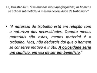 LE, Questão 678. “Em mundos mais aperfeiçoados, os homens
se acham submetidos à mesma necessidade de trabalhar?”
• “A natureza do trabalho está em relação com
a natureza das necessidades. Quanto menos
materiais são estas, menos material é o
trabalho. Mas, não deduzais daí que o homem
se conserve inativo e inútil. A ociosidade seria
um suplício, em vez de ser um benefício.”
 