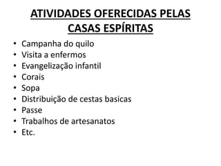 ATIVIDADES OFERECIDAS PELAS
CASAS ESPÍRITAS
• Campanha do quilo
• Visita a enfermos
• Evangelização infantil
• Corais
• Sopa
• Distribuição de cestas basicas
• Passe
• Trabalhos de artesanatos
• Etc.
 