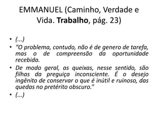 EMMANUEL (Caminho, Verdade e
Vida. Trabalho, pág. 23)
• (...)
• “O problema, contudo, não é de genero de tarefa,
mas o de compreensão da oportunidade
recebida.
• De modo geral, as queixas, nesse sentido, são
filhas da preguiça inconsciente. É o desejo
ingênito de conservar o que é inútil e ruinoso, das
quedas no pretérito obscuro.”
• (...)
 