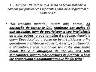 LE, Questão 679. “Achar-se-á isento da Lei do Trabalho o
homem que possua bens suficientes para lhe assegurarem a
existência?”
• “Do trabalho material, talvez; não, porém, da
obrigação de tornar-se útil, conforme aos meios de
que disponha, nem de aperfeiçoar a sua inteligência
ou a dos outros, o que também é trabalho. Aquele a
quem Deus facultou a posse de bens suficientes a lhe
garantirem a existência não está, é certo, constrangido
a alimentar-se com o suor do seu rosto, mas tanto
maior lhe é a obrigação de ser útil aos seus
semelhantes, quanto mais ocasiões de praticar o bem
lhe proporciona o adiantamento que lhe foi feito.”
 
