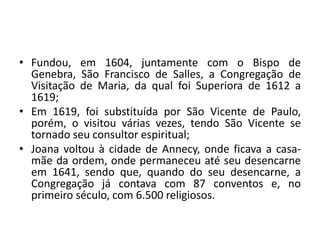 • Fundou, em 1604, juntamente com o Bispo de
Genebra, São Francisco de Salles, a Congregação de
Visitação de Maria, da qual foi Superiora de 1612 a
1619;
• Em 1619, foi substituída por São Vicente de Paulo,
porém, o visitou várias vezes, tendo São Vicente se
tornado seu consultor espiritual;
• Joana voltou à cidade de Annecy, onde ficava a casa-
mãe da ordem, onde permaneceu até seu desencarne
em 1641, sendo que, quando do seu desencarne, a
Congregação já contava com 87 conventos e, no
primeiro século, com 6.500 religiosos.
 