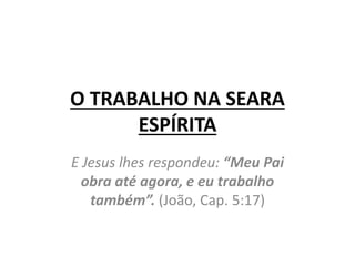 O TRABALHO NA SEARA
ESPÍRITA
E Jesus lhes respondeu: “Meu Pai
obra até agora, e eu trabalho
também”. (João, Cap. 5:17)
 