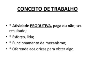CONCEITO DE TRABALHO
• * Atividade PRODUTIVA, paga ou não; seu
resultado;
• * Esforço, lida;
• * Funcionamento de mecanismo;
• * Oferenda aos orixás para obter algo.
 