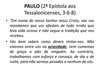 PAULO (2ª Epístola aos
Tessalonicenses, 3:6-8)
• “Em nome de nosso Senhor Jesus Cristo, nós vos
mandamos que vos afasteis de todo irmão que
leva vida ociosa e não segue a tradição que nos
recebeu.
• Vós bem sabeis como deveis imitar-nos. Não
vivemos entre vós na ociosidade, nem comemos
de graça o pão de ninguém. Ao contrário,
trabalhamos com esforço e cansaço, de dia e de
noite, para não sermos pesados a nenhum de vós.
 