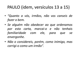 PAULO (idem, versículos 13 a 15)
• “Quanto a vós, irmãos, não vos canseis de
fazer o bem.
• Se alguém não obedecer ao que ordenamos
por esta carta, marcai-o e não tenhais
familiaridade com ele, para que se
envergonhe.
• Não o considereis, porém, como inimigo, mas
corrigi-o como um irmão”.
 