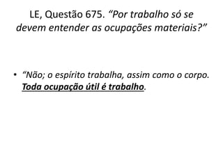 LE, Questão 675. “Por trabalho só se
devem entender as ocupações materiais?”
• “Não; o espírito trabalha, assim como o corpo.
Toda ocupação útil é trabalho.
 