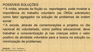 Redação – Prof. João Mendonça
Blog - http://profjcmendonca.blogspot.com
POSSÍVEIS SOLUÇÕES
A mídia, através da ficção ou reportagens, pode mostrar a
importância do trabalho voluntário (as ONGs sobretudo)
como fator agregador na solução de problemas de ordem
social;
A escola, através de comemorações e projetos no dia
nacional do voluntariado, como política educacional, deve
trabalhar a conscientização já nas crianças sobre o valor
positivo da atividade voluntária para a busca na solução ou
minimização de problemas;
 