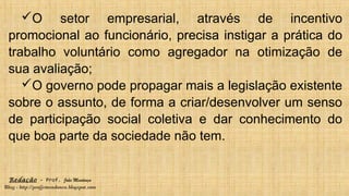 Redação – Prof. João Mendonça
Blog - http://profjcmendonca.blogspot.com
O setor empresarial, através de incentivo
promocional ao funcionário, precisa instigar a prática do
trabalho voluntário como agregador na otimização de
sua avaliação;
O governo pode propagar mais a legislação existente
sobre o assunto, de forma a criar/desenvolver um senso
de participação social coletiva e dar conhecimento do
que boa parte da sociedade não tem.
 