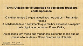 Redação – Prof. João Mendonça
Blog - http://profjcmendonca.blogspot.com
TEMA: O papel do voluntariado na sociedade brasileira
contemporânea
O melhor tempo é o que investimos nos outros – Fernando
Pessoa
A solidariedade é o sentimento que melhor expressa o respeito
pela dignidade humana - Franz Kafka;
As pessoas têm medo das mudanças. Eu tenho medo que as
coisas não mudem – Chico Buarque de Holanda
 
