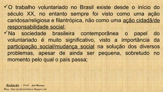 Redação – Prof. João Mendonça
Blog - http://profjcmendonca.blogspot.com
O trabalho voluntariado no Brasil existe desde o início do
século XX, no entanto sempre foi visto como uma ação
caridosa/religiosa e filantrópica, não como uma ação cidadã/de
responsabilidade social;
Na sociedade brasileira contemporânea o papel do
voluntariado é muito significativo, visto a importância da
participação social/mudança social na solução dos diversos
problemas, apesar de ainda ser pequena, sobretudo no
momento pelo qual o país passa;
 
