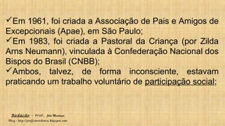 Redação – Prof. João Mendonça
Blog - http://profjcmendonca.blogspot.com
Em 1961, foi criada a Associação de Pais e Amigos de
Excepcionais (Apae), em São Paulo;
Em 1983, foi criada a Pastoral da Criança (por Zilda
Arns Neumann), vinculada à Confederação Nacional dos
Bispos do Brasil (CNBB);
Ambos, talvez, de forma inconsciente, estavam
praticando um trabalho voluntário de participação social;
 