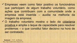 Redação – Prof. João Mendonça
Blog - http://profjcmendonca.blogspot.com
 Empresas veem como fator positivo os funcionários
que participam de algum trabalho voluntário, como
ações que contribuam com a comunidade onde a
empresa está inserida – auxilia na melhoria da
imagem da empresa;
 O trabalho voluntário mostra o lado da cidadania
proativa e amplia o leque de capacidade para resolver
problemas – o que constitui fator decisivo na hora de
ser contratado;
 