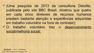 Redação – Prof. João Mendonça
Blog - http://profjcmendonca.blogspot.com
 (Uma pesquisa de 2013 da consultoria Deloitte,
publicada pelo site BBC Brasil, mostrou que quatro
em cada cinco diretores de recursos humanos
prestam bastante atenção a experiências adquiridas
em trabalho voluntário na hora de contratar);
 O trabalho voluntário traz o desenvolvimento
social/melhoria social;
 