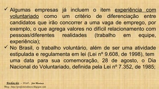 Redação – Prof. João Mendonça
Blog - http://profjcmendonca.blogspot.com
 Algumas empresas já incluem o item experiência com
voluntariado como um critério de diferenciação entre
candidatos que irão concorrer a uma vaga de emprego, por
exemplo, o que agrega valores no difícil relacionamento com
pessoas/diferentes realidades (trabalho em equipe,
experiência);
 No Brasil, o trabalho voluntário, além de ser uma atividade
estipulada e regulamenta em lei (Lei nº 9.608, de 1998), tem
uma data para sua comemoração, 28 de agosto, o Dia
Nacional do Voluntariado, definida pela Lei nº 7.352, de 1985;
 