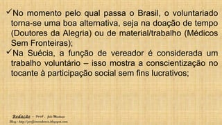 Redação – Prof. João Mendonça
Blog - http://profjcmendonca.blogspot.com
No momento pelo qual passa o Brasil, o voluntariado
torna-se uma boa alternativa, seja na doação de tempo
(Doutores da Alegria) ou de material/trabalho (Médicos
Sem Fronteiras);
Na Suécia, a função de vereador é considerada um
trabalho voluntário – isso mostra a conscientização no
tocante à participação social sem fins lucrativos;
 