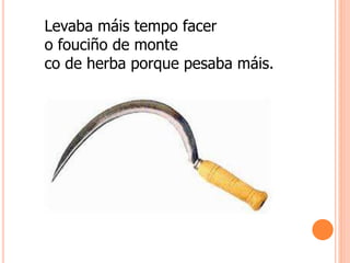 Levaba máis tempo facer
o fouciño de monte
co de herba porque pesaba máis.
 