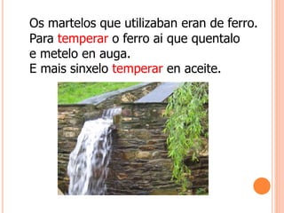 Os martelos que utilizaban eran de ferro.
Para temperar o ferro ai que quentalo
e metelo en auga.
E mais sinxelo temperar en aceite.
 