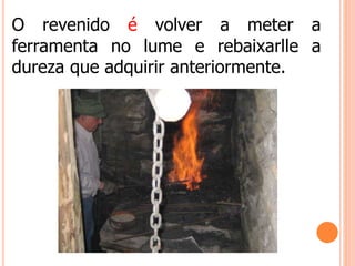 O revenido é volver a meter a
ferramenta no lume e rebaixarlle a
dureza que adquirir anteriormente.
 
