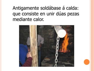 Antigamente soldábase á calda:
que consiste en unir dúas pezas
mediante calor.
 