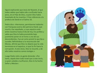 Siguió explicando que Jesús de Nazaret, el que
todos sabían que había sido crucificado hacía
poco, era el Hijo de Dios, a quien Dios había
levantado de los muertos. E hizo referencia a la
profecía de David en el Salmo 16.
Pedro dice: «Hermanos, permítanme hablarles
con franqueza acerca del patriarca David, que
murió y fue sepultado, y cuyo sepulcro está
entre nosotros hasta el día de hoy. Era profeta y
sabía que Dios le había prometido bajo
juramento poner en el trono a uno de sus
descendientes. Fue así como previó lo que iba a
suceder. Refiriéndose a la resurrección del
Mesías, afirmó que Dios no dejaría que Su vida
terminara en el sepulcro, ni que Su fin fuera la
corrupción. A este Jesús, Dios lo resucitó, y de
ello todos nosotros somos testigos.»
Luego Pedro retó a la gente diciendo: «Por
tanto, sépalo bien todo Israel que a este Jesús,
a quien ustedes crucificaron, Dios lo ha hecho
Señor y Mesías».
 