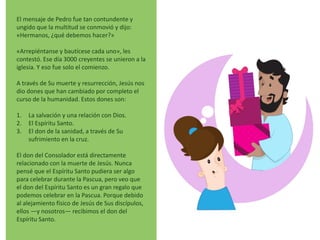 El mensaje de Pedro fue tan contundente y
ungido que la multitud se conmovió y dijo:
«Hermanos, ¿qué debemos hacer?»
«Arrepiéntanse y bautícese cada uno», les
contestó. Ese día 3000 creyentes se unieron a la
iglesia. Y eso fue solo el comienzo.
A través de Su muerte y resurrección, Jesús nos
dio dones que han cambiado por completo el
curso de la humanidad. Estos dones son:
1. La salvación y una relación con Dios.
2. El Espíritu Santo.
3. El don de la sanidad, a través de Su
sufrimiento en la cruz.
El don del Consolador está directamente
relacionado con la muerte de Jesús. Nunca
pensé que el Espíritu Santo pudiera ser algo
para celebrar durante la Pascua, pero veo que
el don del Espíritu Santo es un gran regalo que
podemos celebrar en la Pascua. Porque debido
al alejamiento físico de Jesús de Sus discípulos,
ellos —y nosotros— recibimos el don del
Espíritu Santo.
 