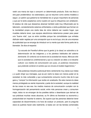 vestir una marca de ropa o consumir un determinado producto. Esto nos lleva a
otra gran problemática: los estereotipos, que se resumen como ciertos modelos a
seguir, un patrón que gobierna la mentalidad de un grupo mayoritario de personas
y que por lo tanto aceptamos como nuestro sin que le critiquemos con antelación.
El estatus de vida que deseamos alcanzar también está muy influenciado por la
televisión, constantemente estamos enfrentados a cierta publicidad que forman en
la mentalidad propia una cierta idea de cómo debería ser nuestro hogar, que
muebles debería tener, que equipos electrónicos deberíamos poseer para pasar
una “buena vida”, que va entre comillas porque las comodidades que anhelas
disfrutar están regidas por una concepción que no es la tuya, sino de una empresa
de publicidad que se encarga de introducir en tu mente que esto forma parte de tu
bienestar. Se dice al respecto:

      “La escuela de Frankfurt afirma que la gente (y la clase) se subordina a la
      determinación de las imágenes y a los planteos habituales del sistema
      dominante. En sintonía con la teoría de la sociedad de masas, Marcuse dirá
      que la sociedad es unidimensional y que su creación se debe a la industria
      cultural. Los medios de comunicación son pues, un poderoso mecanismo
      que pretende contener el cambio que se vincula al modelo hegemónico.”

      Esta poderosa industria audiovisual tiene ciertamente muy claras sus metas
y a quién dirigir sus mensajes, que es por cierto la clase con menos poder en la
sociedad, la más vulnerable y que curiosamente consume mucho más de lo que
gana y “compra” la información que recibe sin analizarla. De esta manera la clase
menos privilegiada se siente imponente y parte de la sociedad, aunque la realidad
de las cosas no sea esa. los medios masivos de comunicación cumplen con la
homogenización del pensamiento social, entre más personas crean y consuman
mejor, éstos no se encargan de los posibles daños o desenlaces que derivan de
sus prácticas muchas veces abusivas, su fin último es favorecer su economía y
productividad sin importar lo externo. Se supone que las personas deberían tener
capacidad de discernimiento a la hora de evaluar un producto, pero la pregunta
clave es quiénes hacen esto realmente, si basta con ver las tiendas comerciales
                                                                                5
 