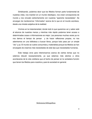 Sintetizando, podemos decir que los Medios forman parte fundamental de
nuestras vidas, nos insertan en un mundo ideológico, nos crean concepciones de
mundo y nos vinculan estrechamente con nuestras “aparente necesidades”. Se
encargan de mantenernos “informados” acerca de lo que en el mundo acontece,
desde una mirada subjetiva de la realidad.

      Vivimos en la instantaneidad, donde todo lo que queremos ver y saber está
al alcance de nuestras manos y mientras más rápido podamos tener acceso a
determinadas cosas e informaciones es mejor. Las personas muchas veces ya no
nos damos el tiempo de pensar          y de hacer reflexiones propias, no nos
adentramos en una biblioteca a buscar libros, porque todo pasa por un simple
“clic” y ya. El mundo se vuelve consumista y materialista porque los Medios se han
encargado de crearnos más necesidades de este tipo que necesidades humanas.

      Este trabajo sirve para interiorizarnos acerca de ciertos temas que no
solemos discutir necesariamente, ya que estamos más atentos a otros
aconteceres de la vida cotidiana que al hecho de pensar en la verdadera función
que tienen los Medios para nosotros y para la sociedad en general.




                             Referencias bibliográficas


                                                                                 8
 