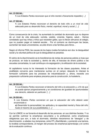 10
Art. 23 DD.Nñ.:
1. Los Estados Partes reconocen que el niño mental o físicamente impedido […]
Art. 27 DD.Nñ.:
1. Los Estados Partes reconocen el derecho de todo niño a un nivel de vida
adecuado para su desarrollo físico, mental, espiritual, moral y social. […]
Como consecuencia de la crisis, ha aumentado la cantidad de alumnado que no dispone
de un nivel de vida adecuado: comida, vestido, vivienda, higiene, salud… Hemos
constatado que hay niñas y niños que necesitan gafas, que no llevan almuerzo al colegio,
que no pueden pagar el material escolar… Por el contrario se disminuyen las becas,
aumentan las tasas universitarias, se pide dinero a las familias para libros…
Según el informe PISA, las causas de los bajos niveles formativos son dos: la desigualdad
social y la voluntad política de que la desigualdad se perpetúe.
El colmo de la discriminación es la transferencia de rentas de personas pobres a ricas que
se produce, en toda la sociedad y, dentro de ella, el trasvase de dinero público a las
escuelas concertadas, lo cual contribuye a la segregación y la elitización de la sociedad.
Al capitalismo nunca le ha interesado la formación de las clases populares. Antes el
analfabeto convenía para mantenerse sumiso en el campo; después le interesó la
formación suficiente para los procesos de industrialización y, ahora, necesita una
preparación suficiente para empleos precarios para la construcción, la hostelería…
Art. 28 DD.Nñ.:
1. Los Estados Partes reconocen el derecho del niño a la educación y, a fin de que
se pueda ejercer progresivamente y en condiciones de igualdad de oportunidades
ese derecho, deberán en particular: […]
Art. 29 DD.Nñ.:
1. Los Estados Partes convienen en que la educación del niño deberá estar
encaminada a:
a) Desarrollar la personalidad, las aptitudes y la capacidad mental y física del niño
hasta el máximo de sus posibilidades; […]
Con la LOMCE no se fomenta el desarrollo de las personas, en sus distintas facetas. Y no
se permite culminar la enseñanza secundaria y la profesional, como enseñanzas
obligatorias que son, a todo el alumnado, dándose mecanismos de “desagüe” y de
discriminación, a edades muy tempranas, entre FP y Bachillerato, y poniendo una barrera,
la reválida correspondiente, al margen del proceso de enseñanza-aprendizaje y en contra
de la evaluación continua.
 