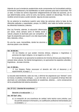 11
Además de que la tendencia academicista anula componentes de funcionalidad práctica,
la formación profesional y los bachilleratos no serán opciones para todo el alumnado. Por
un lado, no todos los centros dispondrán obligatoriamente de todas las opciones, por lo
que determinadas zonas, como la rural y los barrios, estarán en desventaja. Por otro, la
reválida cerrará el paso a poder estudiar algunas de esas opciones.
No se potencia la enseñanza superior para todas las personas sobre la base de las
diferentes aptitudes y capacidades, porque, la LOMCE, solo habla de facilitar caminos a
las diferentes fortalezas y talentos.
Esa Ley fomenta, además, la educación diferenciada
por sexos, obvia campos como el medios social y
natural, prepara al alumnado para ser competitivo, en
lugar de prepararles para asumir una vida responsable,
libre, tolerante, crítica…
Es una ley, pues, mercantilista, donde los alumnos y
alumnas pasan a ser clientes.
Art. 30 DD.Nñ.:
En los Estados en que existan minorías étnicas, religiosas o lingüísticas o
personas de origen indígena, no se negará a un niño […]
En la escuela no se aprovecha la existencia de minorías étnicas para desarrollar y
conocer otras culturas. Se intenta homogeneizar y no aprovechar los aspectos culturales,
lingüísticos…de esas minorías.
Art. 31 DD.Nñ.:
1. Los Estados Partes reconocen el derecho del niño al descanso y el
esparcimiento, al juego […]
La escuela está tendiendo, cada vez mas, a eliminar las asignaturas que “distraen” como
la música, la plástica, la tecnología… y, por otro lado, se va ocupando el tiempo libre del
alumnado con actividades extraescolares en academias, deberes…, como consecuencia
de la competitividad del sistema educativo.
Art. 27 C.E.: Libertad de enseñanza […]
Derecho a la educación […]
Art. 187 Estº. UVa.:
a) La recepción de una enseñanza de calidad, tanto teórica como práctica, que
les permita alcanzar la formación y la cualificación profesional demandadas por
la sociedad. […]
 