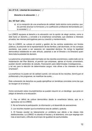 12
Art. 27 C.E.: Libertad de enseñanza […]
Derecho a la educación […]
Art. 187 Estº. UVa.:
a) a) La recepción de una enseñanza de calidad, tanto teórica como práctica, que
les permita alcanzar la formación y la cualificación profesional demandadas por
la sociedad. […]
La LOMCE equipara el derecho a la educación con la opción de elegir centros, como si
éste fuera un derecho, y concede a la enseñanza concertada, que obedece a intereses
privados, las mismas prerrogativas para su creación y mantenimiento.
Con la LOMCE, se vulnera el control y gestión de los centros sostenidos con fondos
públicos, al prescindir de la representación de las familias y del alumnado, en los consejos
escolares, que pasan a ser asesores sin capacidad decisiva. Se rompe la legalidad
democrática establecida en este artículo, pasando a ser el Director o la Directora quien
tiene toda la potestad de decisión.
La autonomía universitaria está mermada con los recortes económicos y sobre todo con la
implantación del Plan Bolonia, al permitir que empresas, ajenas al mundo universitario,
puedan decidir contenidos de estudio, financiación para determinadas investigaciones,…
y tal vez para la elección de determinados cargos: más afines a los intereses de esas
empresas?.
La enseñanza no puede ser de calidad cuando, con excusa de los recortes, disminuyen el
profesorado y los programas, se masifican las aulas,…
Esta vulneración de derechos se puede ejemplificar en temáticas concretas como las que
se recogen en el anexo 2.
Como conclusión estos incumplimientos se pueden resumir en un decálogo que pone en
peligro el derecho a la educación:
1. Hay un déficit de cultura democrática desde la enseñanza básica, que va a
agravarse con la LOMCE.
2. No se fomenta la participación, la información y el desarrollo de asociaciones.
3. Los recortes impiden que la enseñanza sea de calidad y gratuita.
4. El fracaso escolar es básicamente un problema que afecta a las clases más
desfavorecidas. La LOMCE no aborda el fracaso y el abandono, sino que segrega aún
más al alumnado y dificulta el principio de igualdad de oportunidades.
 