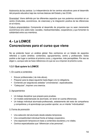 14
Autonomía de los centros: La independencia de los centros educativos para el desarrollo
del proyecto educativo bajo las normas básicas del Estado y las CCAA.
Diversidad: Viene definida por los diferentes aspectos que nos podemos encontrar en un
centro (Culturales, económicos, de creencias) y la integración positiva de las diferencias
en el mismo.
Cultura emprendedora: Comprende el desarrollo de proyectos que no sean meramente
económicos sino sobre todo: sociales, medioambientales, cooperativos y que fomenten la
solidaridad entre sus miembros.
4.- La LOMCE
Concreciones para el curso que viene
No se pretende hacer un análisis global. Nos centramos en un listado de aspectos
referidos a cuatro ámbitos: contenidos, agrupamientos, centro y profesorado. Estos
podrán a dar lugar a cambios el próximo curso, y siguientes, más perceptibles. Por eso se
eligen o, aunque solo se hace referencia a lo que se va a imponer el próximo curso.
1.3.1 Qué quiere la LOMCE
1. En cuanto a contenidos
• Educar profesionales ( de más altura).
• Preparar para la etapa siguiente hasta llegar a la no obligatoria.
• Contenido por asignaturas aisladas ”universitarias”, especializadas.
• “Catequizar”, imponer una creencia.
2. Agrupamientos
• Un trabajo disciplinar que prepare para pruebas.
• Un modelo estandarizado de alumnado, sin tener en cuenta diferencias.
• Un trabajo individual alumnado-profesorado, aisladamente del resto de compañeros
y compañeras y el aprendizaje que puedan aportar, es un interés “individualista”.
3. Forma de promoción
• Una selección del alumnado desde edades tempranas.
• Una competitividad individual frente al trabajo cooperativo.
• Una separación temprana en base a contenidos escolares y no vitales.
• Centros especializados que “diferencian a las personas”.
 