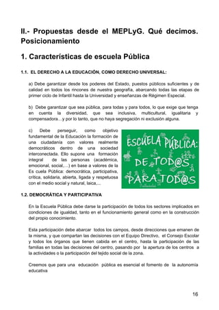 16
II.- Propuestas desde el MEPLyG. Qué decimos.
Posicionamiento
1. Características de escuela Pública
1.1. EL DERECHO A LA EDUCACIÓN, COMO DERECHO UNIVERSAL:
a) Debe garantizar desde los poderes del Estado, puestos públicos suficientes y de
calidad en todos los rincones de nuestra geografía, abarcando todas las etapas de
primer ciclo de Infantil hasta la Universidad y enseñanzas de Régimen Especial.
b) Debe garantizar que sea pública, para todas y para todos, lo que exige que tenga
en cuenta la diversidad, que sea inclusiva, multicultural, igualitaria y
compensadora…y por lo tanto, que no haya segregación ni exclusión alguna.
c) Debe perseguir, como objetivo
fundamental de la Educación la formación de
una ciudadanía con valores realmente
democráticos dentro de una sociedad
interconectada. Ello supone una formación
integral de las personas (académica,
emocional, social,…) en base a valores de la
Es cuela Pública: democrática, participativa,
crítica, solidaria, abierta, ligada y respetuosa
con el medio social y natural, laica,...
1.2. DEMOCRÁTICA Y PARTICIPATIVA
En la Escuela Pública debe darse la participación de todos los sectores implicados en
condiciones de igualdad, tanto en el funcionamiento general como en la construcción
del propio conocimiento.
Esta participación debe abarcar todos los campos, desde direcciones que emanen de
la misma, y que compartan las decisiones con el Equipo Directivo, el Consejo Escolar
y todos los órganos que tienen cabida en el centro, hasta la participación de las
familias en todas las decisiones del centro, pasando por la apertura de los centros a
la actividades o la participación del tejido social de la zona.
Creemos que para una educación pública es esencial el fomento de la autonomía
educativa
 
